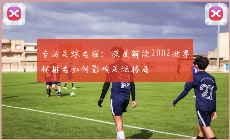 专访足球名宿：深度解读2002世界杯排名如何影响足坛格局
