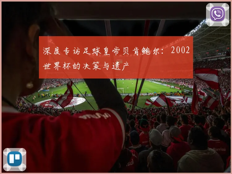 深度专访足球皇帝贝肯鲍尔：2002世界杯的决策与遗产
