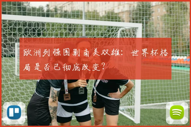 欧洲列强围剿南美双雄：世界杯格局是否已彻底改变？