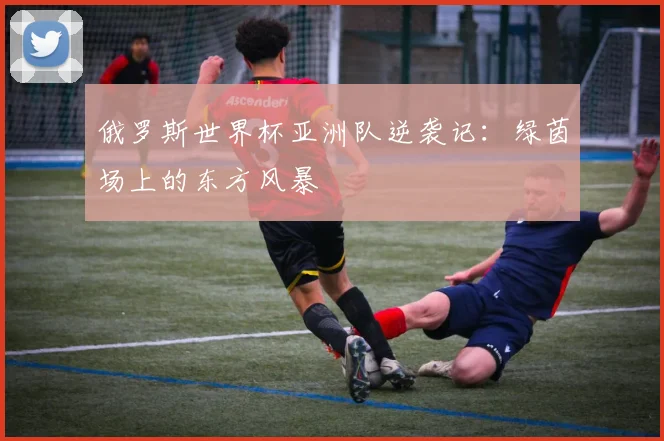 俄罗斯世界杯亚洲队逆袭记：绿茵场上的东方风暴
